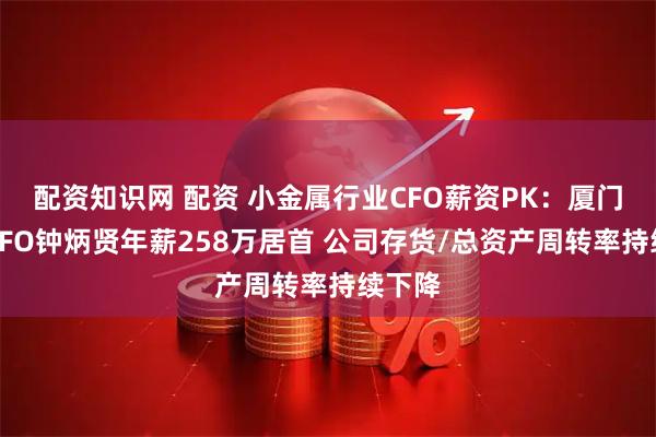 配资知识网 配资 小金属行业CFO薪资PK：厦门钨业CFO钟炳贤年薪258万居首 公司存货/总资产周转率持续下降