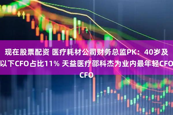 现在股票配资 医疗耗材公司财务总监PK：40岁及以下CFO占比11% 天益医疗邵科杰为业内最年轻CFO