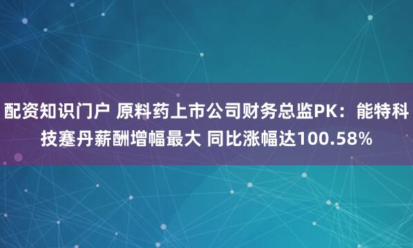 配资知识门户 原料药上市公司财务总监PK：能特科技蹇丹薪酬增幅最大 同比涨幅达100.58%