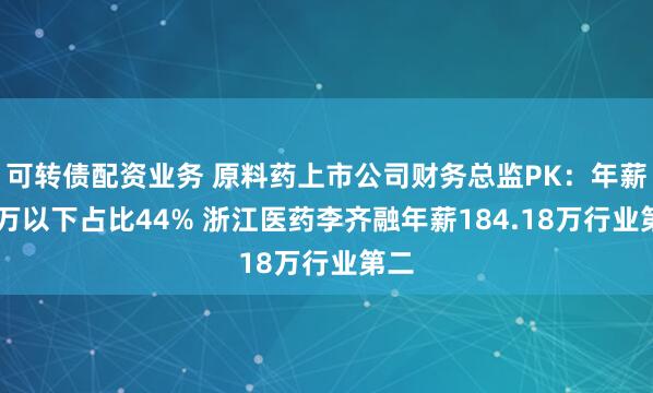 可转债配资业务 原料药上市公司财务总监PK：年薪50万以下占比44% 浙江医药李齐融年薪184.18万行业第二