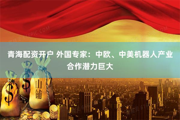 青海配资开户 外国专家：中欧、中美机器人产业合作潜力巨大