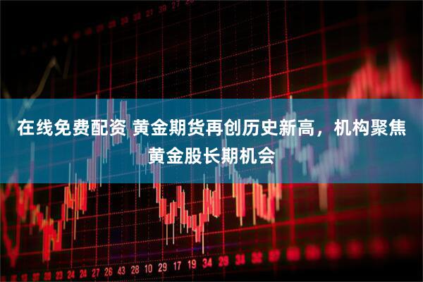 在线免费配资 黄金期货再创历史新高，机构聚焦黄金股长期机会