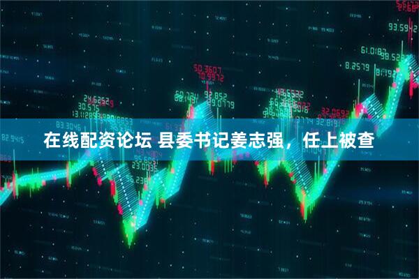 在线配资论坛 县委书记姜志强，任上被查