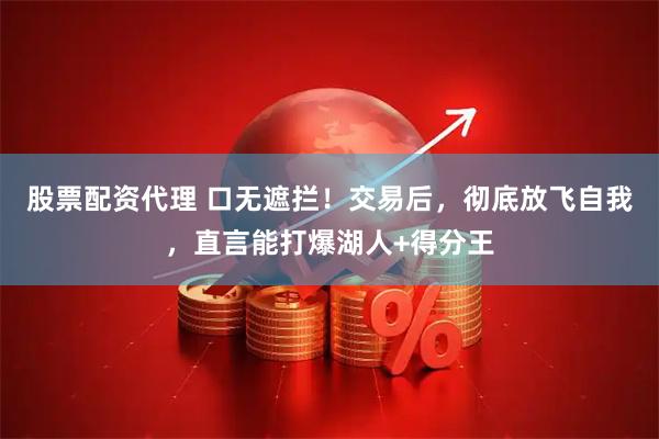 股票配资代理 口无遮拦！交易后，彻底放飞自我，直言能打爆湖人+得分王