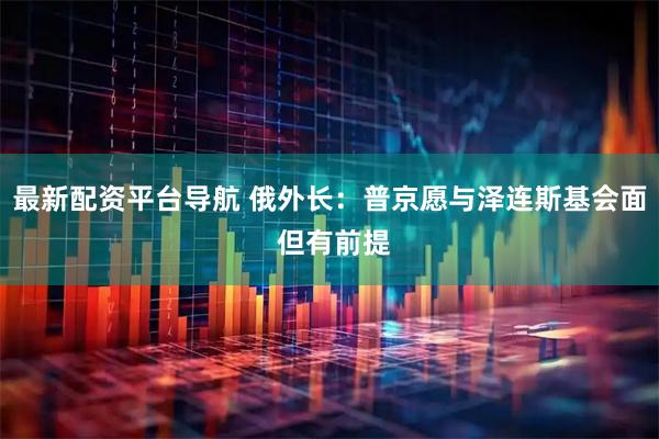 最新配资平台导航 俄外长：普京愿与泽连斯基会面 但有前提