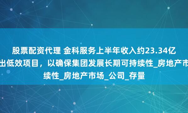 股票配资代理 金科服务上半年收入约23.34亿元：系统性退出低效项目，以确保集团发展长期可持续性_房地产市场_公司_存量