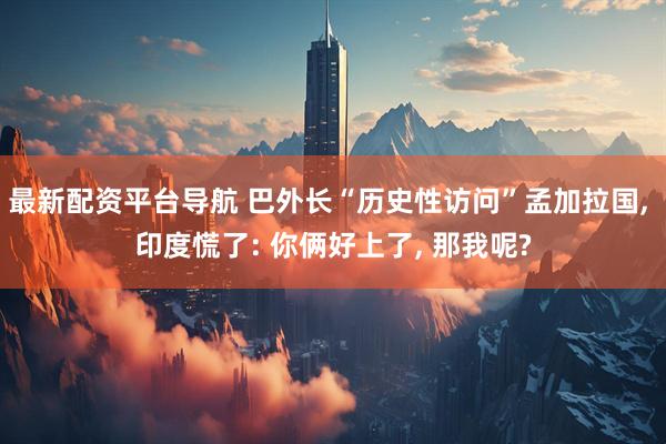 最新配资平台导航 巴外长“历史性访问”孟加拉国, 印度慌了: 你俩好上了, 那我呢?