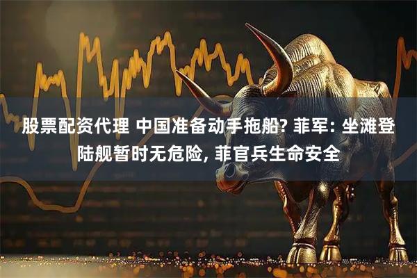 股票配资代理 中国准备动手拖船? 菲军: 坐滩登陆舰暂时无危险, 菲官兵生命安全