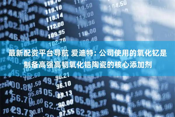 最新配资平台导航 爱迪特: 公司使用的氧化钇是制备高强高韧氧化锆陶瓷的核心添加剂