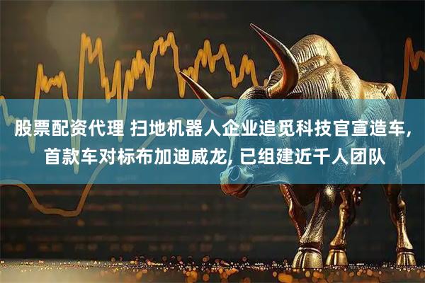 股票配资代理 扫地机器人企业追觅科技官宣造车, 首款车对标布加迪威龙, 已组建近千人团队