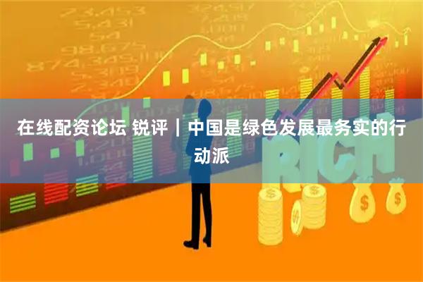 在线配资论坛 锐评｜中国是绿色发展最务实的行动派