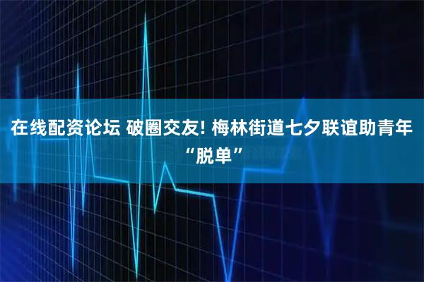 在线配资论坛 破圈交友! 梅林街道七夕联谊助青年“脱单”
