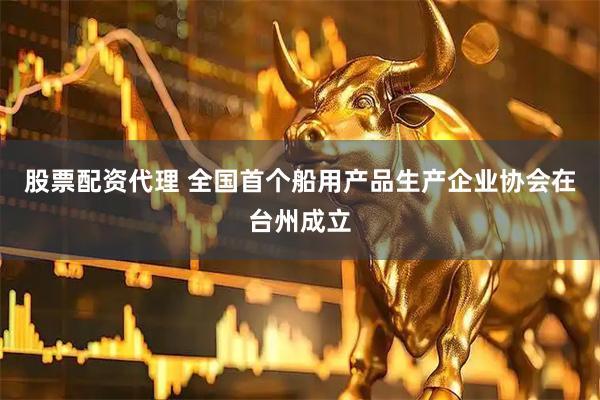 股票配资代理 全国首个船用产品生产企业协会在台州成立
