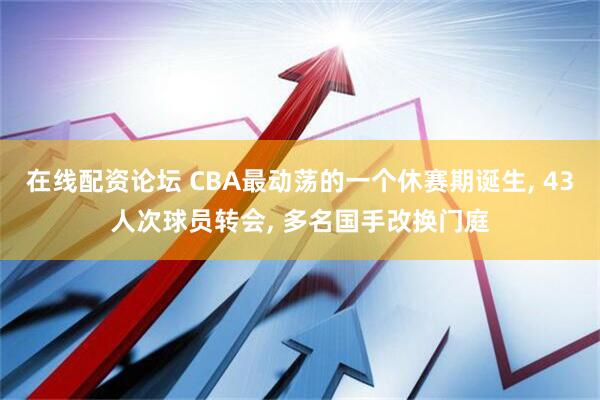 在线配资论坛 CBA最动荡的一个休赛期诞生, 43人次球员转会, 多名国手改换门庭