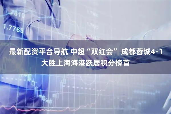 最新配资平台导航 中超“双红会” 成都蓉城4-1大胜上海海港跃居积分榜首