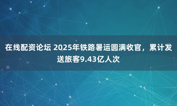 在线配资论坛 2025年铁路暑运圆满收官，累计发送旅客9.43亿人次