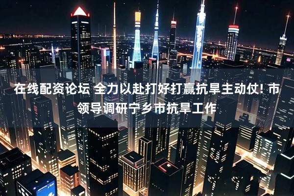 在线配资论坛 全力以赴打好打赢抗旱主动仗! 市领导调研宁乡市抗旱工作