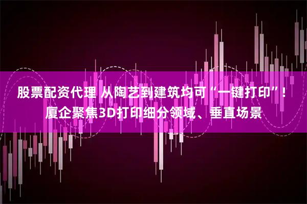 股票配资代理 从陶艺到建筑均可“一键打印”! 厦企聚焦3D打印细分领域、垂直场景