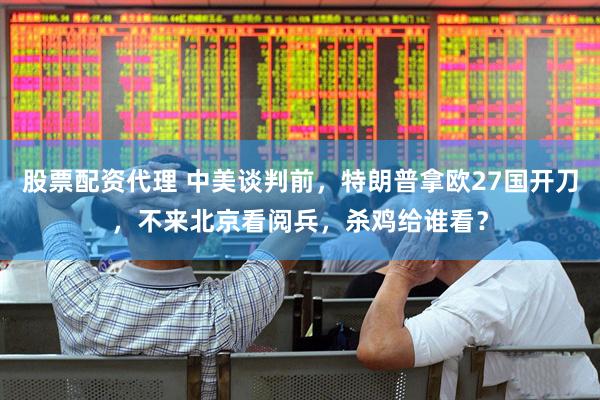 股票配资代理 中美谈判前，特朗普拿欧27国开刀，不来北京看阅兵，杀鸡给谁看？