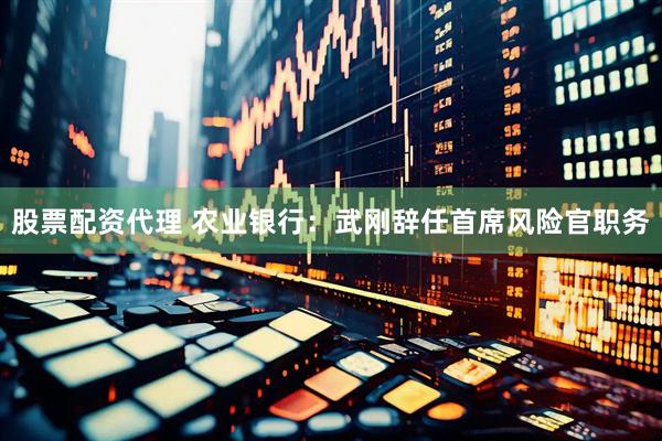 股票配资代理 农业银行：武刚辞任首席风险官职务