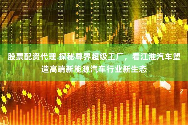 股票配资代理 探秘尊界超级工厂，看江淮汽车塑造高端新能源汽车行业新生态