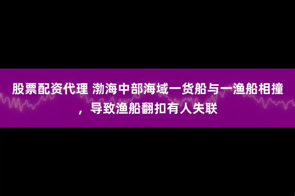 股票配资代理 渤海中部海域一货船与一渔船相撞，导致渔船翻扣有人失联