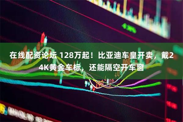 在线配资论坛 128万起！比亚迪车皇开卖，戴24K黄金车标，还能隔空开车窗
