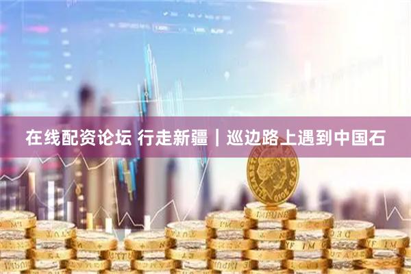 在线配资论坛 行走新疆｜巡边路上遇到中国石