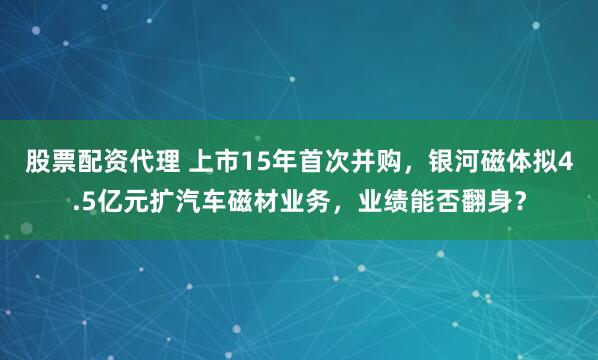 股票配资代理 上市15年首次并购，银河磁体拟4.5亿元扩汽车磁材业务，业绩能否翻身？