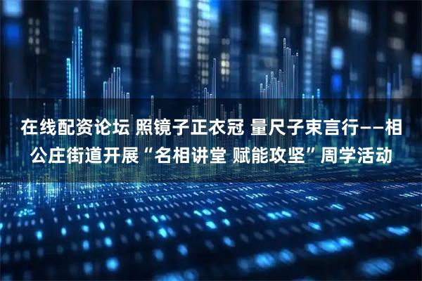 在线配资论坛 照镜子正衣冠 量尺子束言行——相公庄街道开展“名相讲堂 赋能攻坚”周学活动