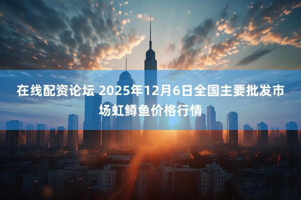 在线配资论坛 2025年12月6日全国主要批发市场虹鳟鱼价格行情