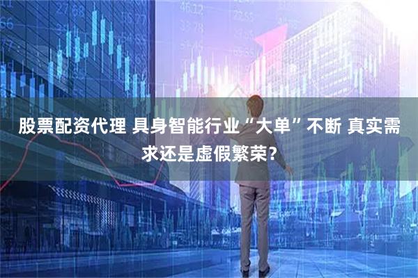 股票配资代理 具身智能行业“大单”不断 真实需求还是虚假繁荣？