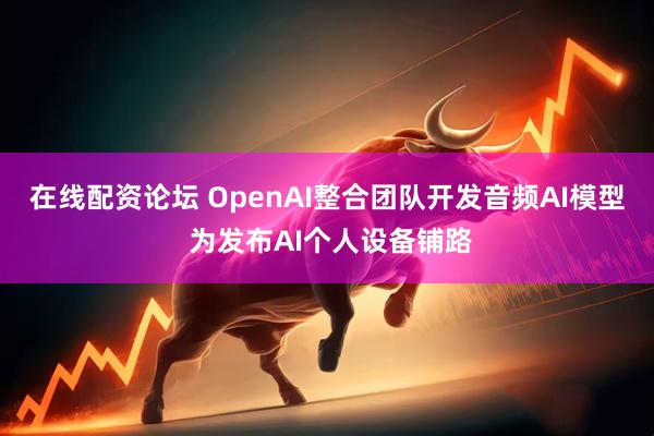 在线配资论坛 OpenAI整合团队开发音频AI模型 为发布AI个人设备铺路