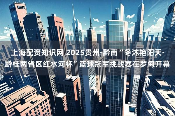 上海配资知识网 2025贵州·黔南“冬沐艳阳天·黔桂两省区红水河杯”篮球冠军挑战赛在罗甸开幕