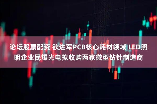 论坛股票配资 欲进军PCB核心耗材领域 LED照明企业民爆光电拟收购两家微型钻针制造商