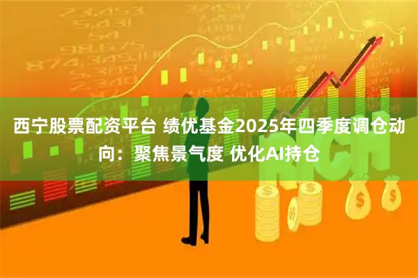 西宁股票配资平台 绩优基金2025年四季度调仓动向：聚焦景气度 优化AI持仓