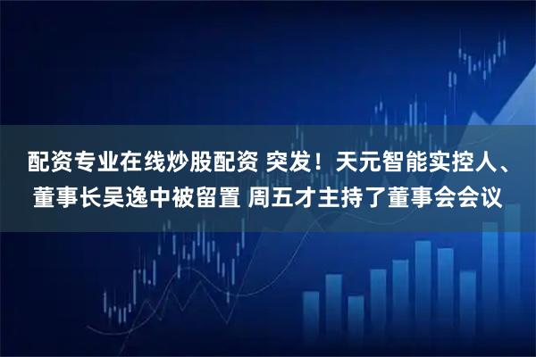 配资专业在线炒股配资 突发！天元智能实控人、董事长吴逸中被留置 周五才主持了董事会会议