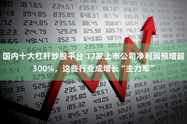 国内十大杠杆炒股平台 17家上市公司净利润预增超300%，这些行业成增长“主力军”