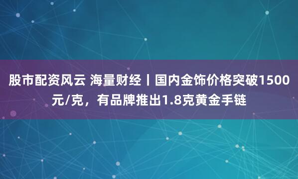 股市配资风云 海量财经丨国内金饰价格突破1500元/克，有品牌推出1.8克黄金手链