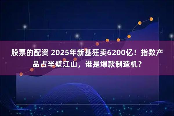 股票的配资 2025年新基狂卖6200亿！指数产品占半壁江山，谁是爆款制造机？