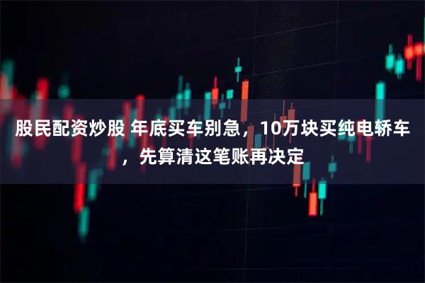 股民配资炒股 年底买车别急，10万块买纯电轿车，先算清这笔账再决定