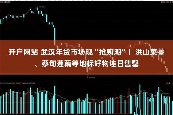 开户网站 武汉年货市场现“抢购潮”！洪山菜薹、蔡甸莲藕等地标好物连日售罄