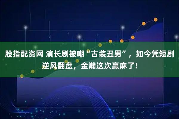 股指配资网 演长剧被嘲“古装丑男”，如今凭短剧逆风翻盘，金瀚这次赢麻了!