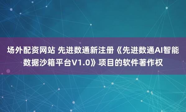 场外配资网站 先进数通新注册《先进数通AI智能数据沙箱平台V1.0》项目的软件著作权