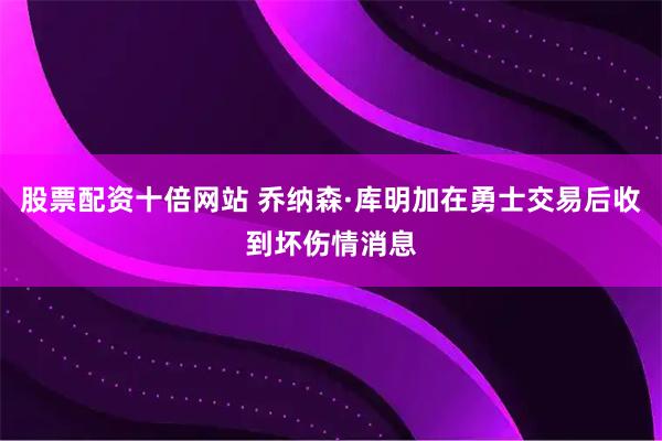 股票配资十倍网站 乔纳森·库明加在勇士交易后收到坏伤情消息
