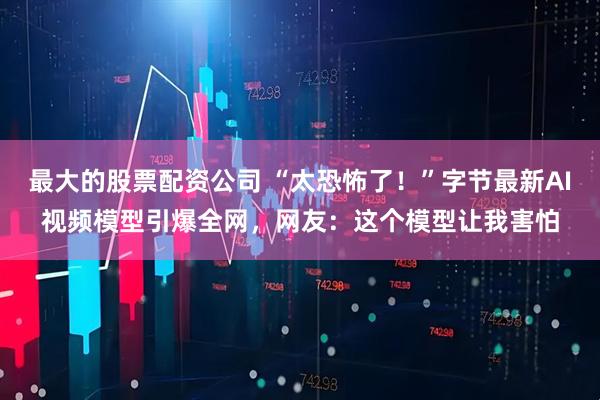 最大的股票配资公司 “太恐怖了！”字节最新AI视频模型引爆全网，网友：这个模型让我害怕