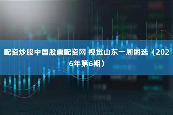 配资炒股中国股票配资网 视觉山东一周图选（2026年第6期）