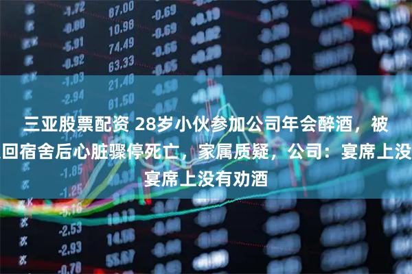 三亚股票配资 28岁小伙参加公司年会醉酒，被同事送回宿舍后心脏骤停死亡，家属质疑，公司：宴席上没有劝酒