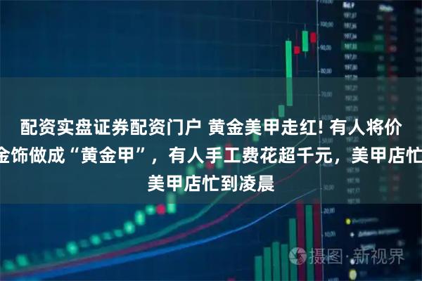 配资实盘证券配资门户 黄金美甲走红! 有人将价值4万金饰做成“黄金甲”，有人手工费花超千元，美甲店忙到凌晨