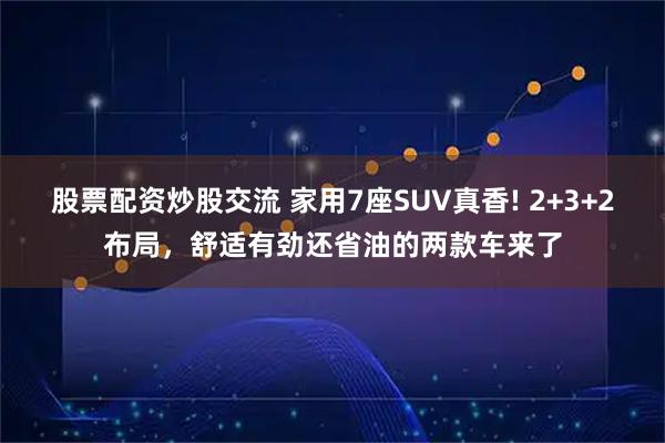 股票配资炒股交流 家用7座SUV真香! 2+3+2布局，舒适有劲还省油的两款车来了